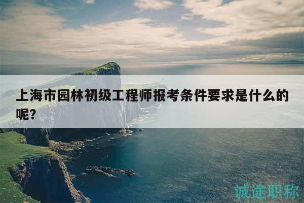 上海市園林初級工程師報考條件要求是什么的呢？
