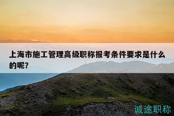 上海市施工管理高級職稱報考條件要求是什么的呢？
