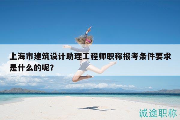 上海市建筑設(shè)計(jì)助理工程師職稱(chēng)報(bào)考條件要求是什么的呢？