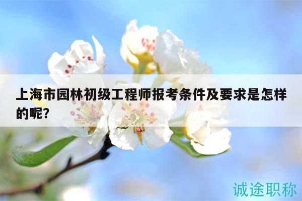 上海市園林初級(jí)工程師報(bào)考條件及要求是怎樣的呢？