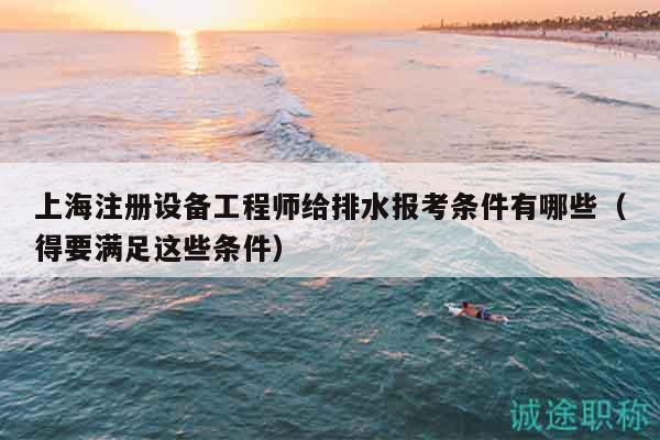 上海注冊(cè)設(shè)備工程師給排水報(bào)考條件有哪些（得要滿足這些條件）