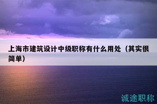 上海市建筑設(shè)計中級職稱有什么用處（其實很簡單）