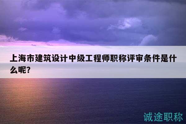 上海市建筑設(shè)計(jì)中級工程師職稱評審條件是什么呢？