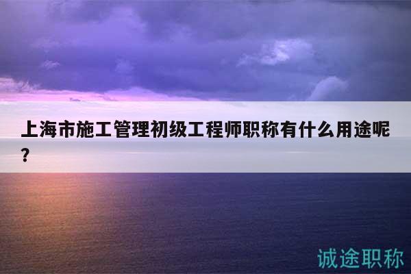 上海市施工管理初級(jí)工程師職稱有什么用途呢？