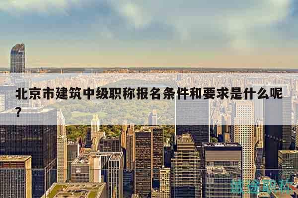 北京市建筑中級(jí)職稱報(bào)名條件和要求是什么呢？