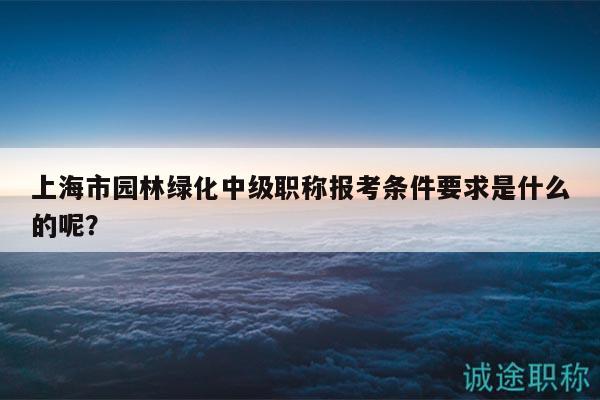 上海市園林綠化中級(jí)職稱報(bào)考條件要求是什么的呢？