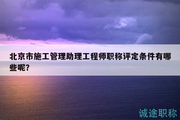 北京市施工管理助理工程師職稱評(píng)定條件有哪些呢？