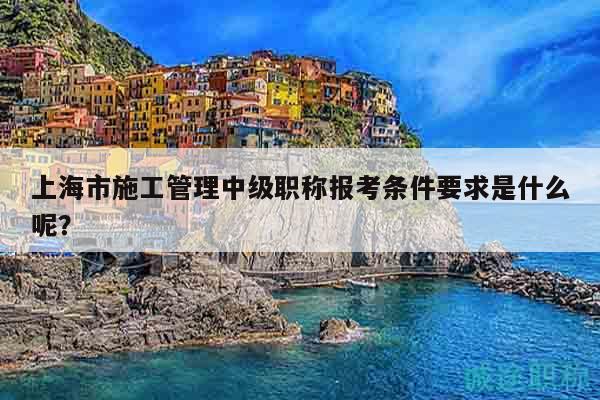 上海市施工管理中級職稱報考條件要求是什么呢？