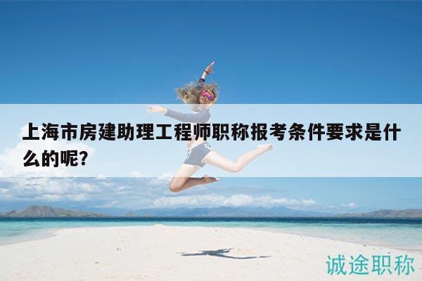 上海市房建助理工程師職稱報(bào)考條件要求是什么的呢？