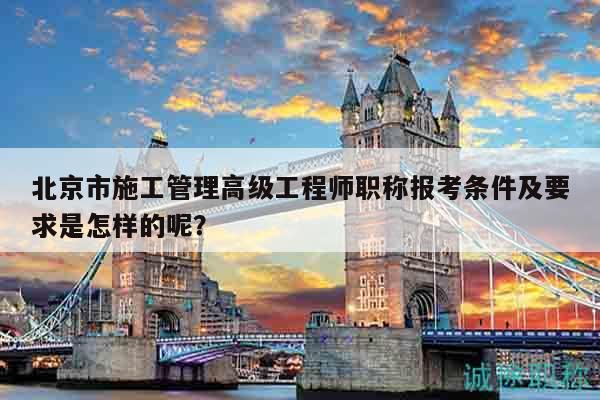 北京市施工管理高級(jí)工程師職稱報(bào)考條件及要求是怎樣的呢？