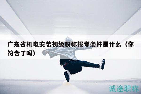 廣東省機(jī)電安裝初級(jí)職稱報(bào)考條件是什么（你符合了嗎）