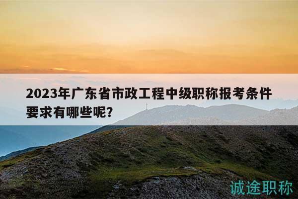 2023年廣東省市政工程中級職稱報考條件要求有哪些呢？