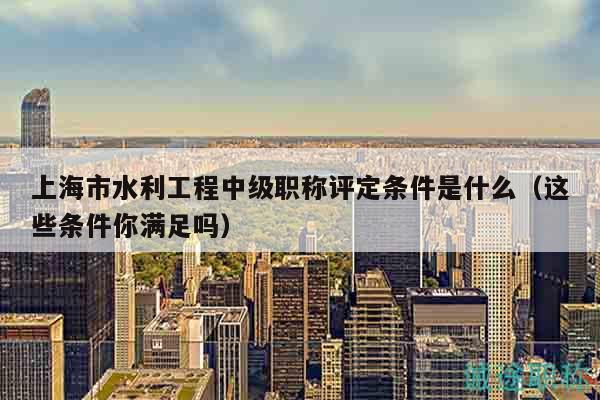 上海市水利工程中級(jí)職稱評(píng)定條件是什么（這些條件你滿足嗎）
