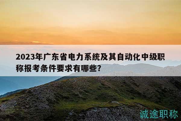 2023年廣東省電力系統(tǒng)及其自動化中級職稱報考條件要求有哪些？