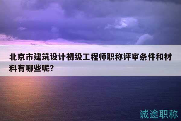 北京市建筑設計初級工程師職稱評審條件和材料有哪些呢？