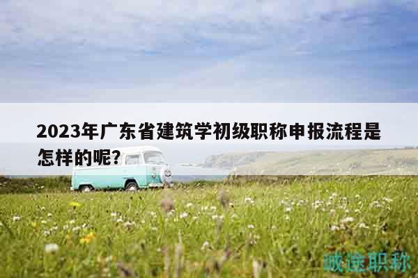 2023年廣東省建筑學(xué)初級職稱申報(bào)流程是怎樣的呢？