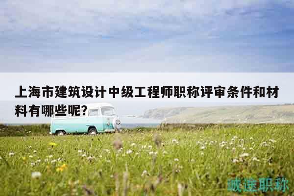 上海市建筑設(shè)計(jì)中級(jí)工程師職稱評(píng)審條件和材料有哪些呢？