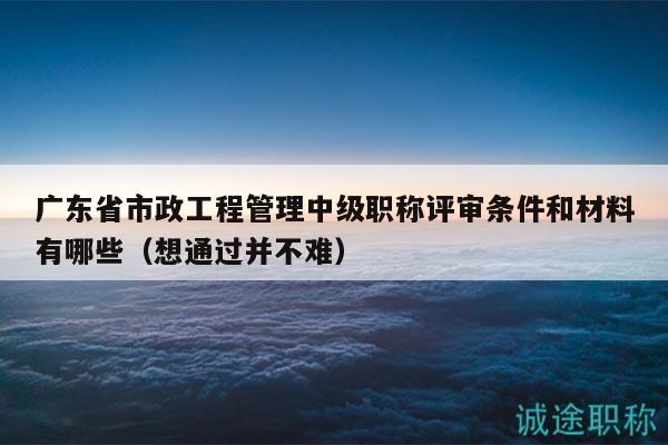 廣東省市政工程管理中級(jí)職稱評(píng)審條件和材料有哪些（想通過并不難）