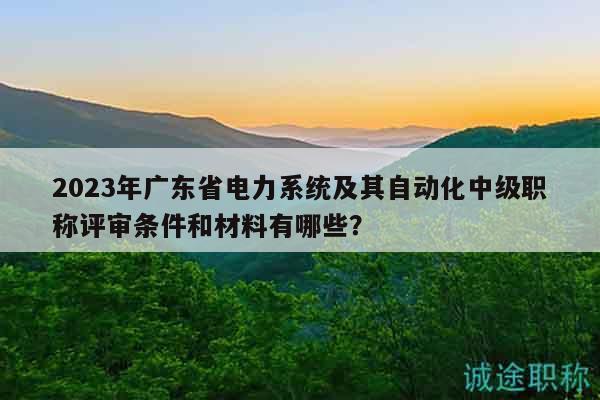 2023年廣東省電力系統(tǒng)及其自動化中級職稱評審條件和材料有哪些？