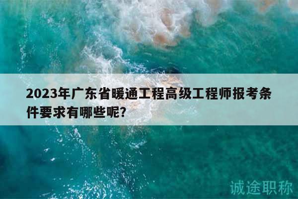 2023年廣東省暖通工程高級工程師報考條件要求有哪些呢？