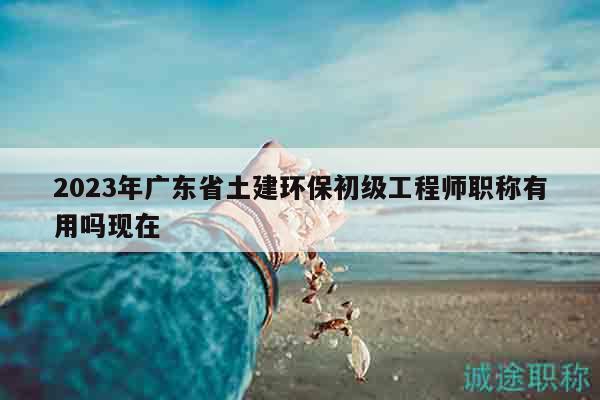 2023年廣東省土建環(huán)保初級工程師職稱有用嗎現(xiàn)在