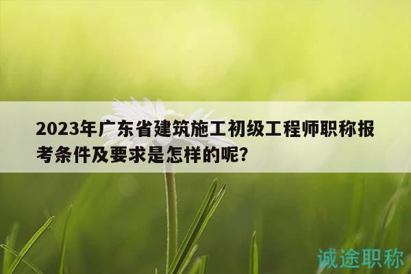 2023年廣東省建筑施工初級工程師職稱報考條件及要求是怎樣的呢？