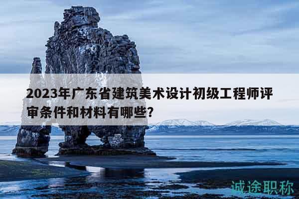 2023年廣東省建筑美術設計初級工程師評審條件和材料有哪些？