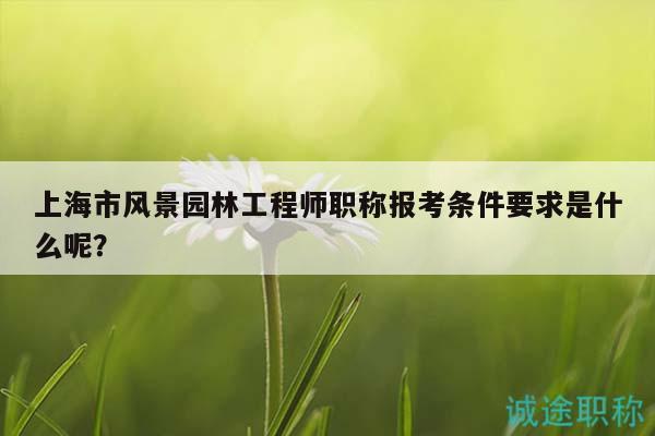 上海市風(fēng)景園林工程師職稱報(bào)考條件要求是什么呢？