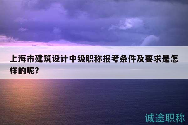 上海市建筑設(shè)計(jì)中級職稱報(bào)考條件及要求是怎樣的呢？