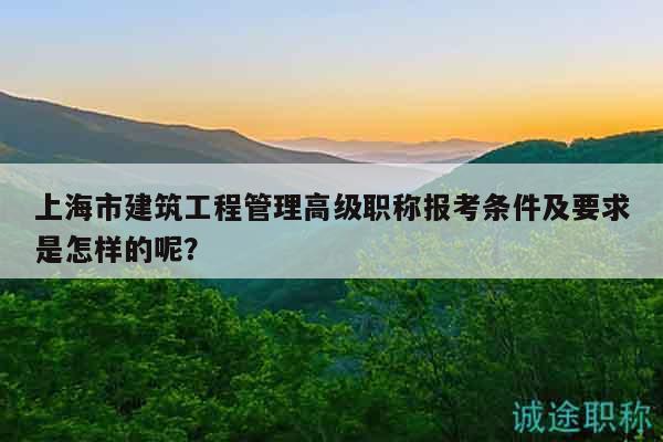 上海市建筑工程管理高級職稱報考條件及要求是怎樣的呢？