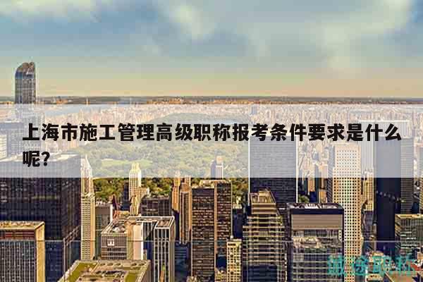 上海市施工管理高級職稱報(bào)考條件要求是什么呢？