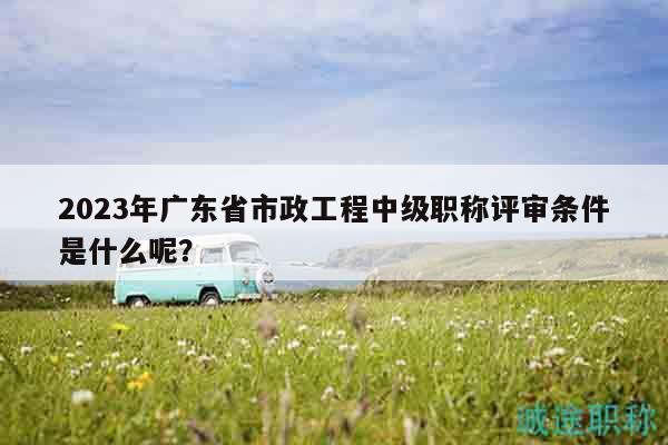 2023年廣東省市政工程中級職稱評審條件是什么呢？