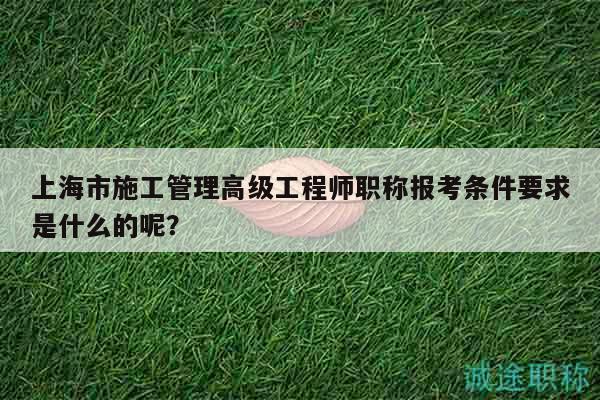 上海市施工管理高級(jí)工程師職稱報(bào)考條件要求是什么的呢？