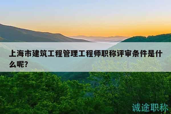 上海市建筑工程管理工程師職稱評(píng)審條件是什么呢？