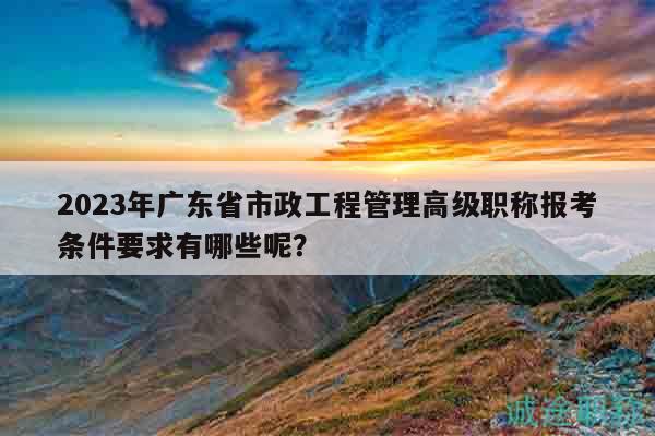 2023年廣東省市政工程管理高級職稱報考條件要求有哪些呢？