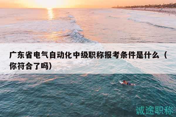 廣東省電氣自動化中級職稱報考條件是什么（你符合了嗎）