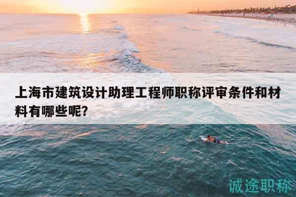 上海市建筑設(shè)計助理工程師職稱評審條件和材料有哪些呢？
