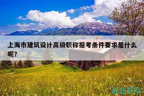 上海市建筑設(shè)計(jì)高級(jí)職稱(chēng)報(bào)考條件要求是什么呢？