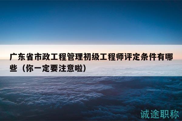 廣東省市政工程管理初級工程師評定條件有哪些（你一定要注意啦）