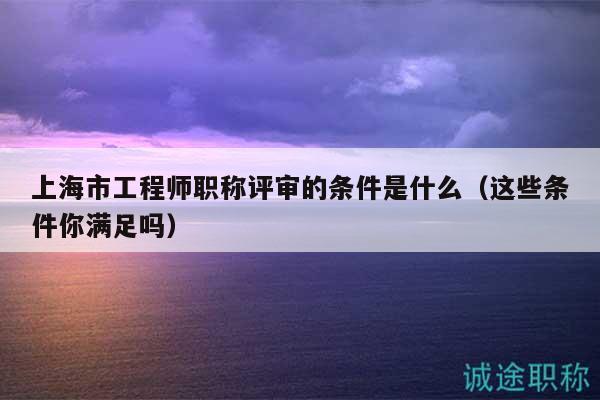 上海市工程師職稱評(píng)審的條件是什么（這些條件你滿足嗎）