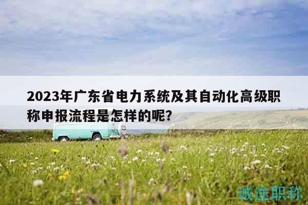 2023年廣東省電力系統(tǒng)及其自動(dòng)化高級(jí)職稱(chēng)申報(bào)流程是怎樣的呢？