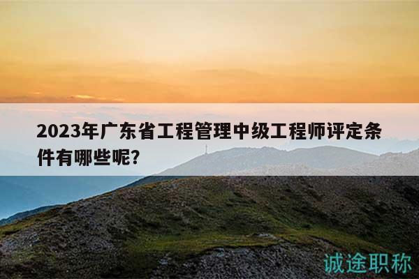 2023年廣東省工程管理中級工程師評定條件有哪些呢？