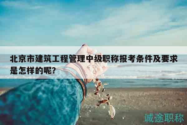 北京市建筑工程管理中級(jí)職稱報(bào)考條件及要求是怎樣的呢？