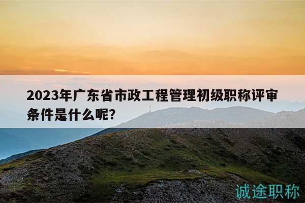 2023年廣東省市政工程管理初級職稱評審條件是什么呢？