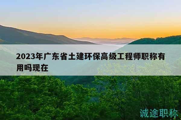 2023年廣東省土建環(huán)保高級工程師職稱有用嗎現(xiàn)在