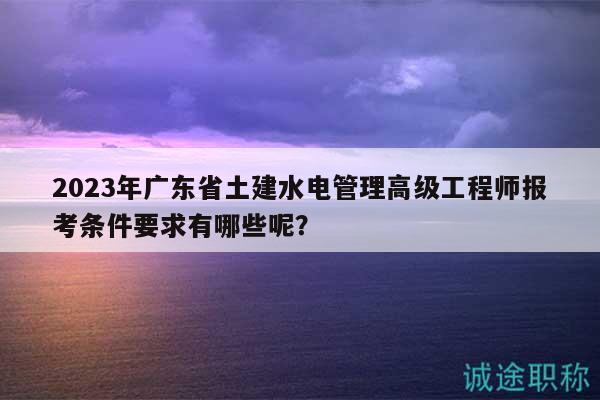 2023年廣東省土建水電管理高級(jí)工程師報(bào)考條件要求有哪些呢？
