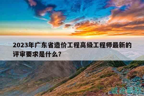 2023年廣東省造價(jià)工程高級(jí)工程師最新的評(píng)審要求是什么？