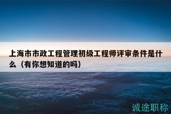 上海市市政工程管理初級工程師評審條件是什么（有你想知道的嗎）