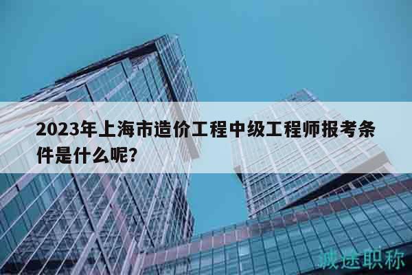 2023年上海市造價(jià)工程中級工程師報(bào)考條件是什么呢？
