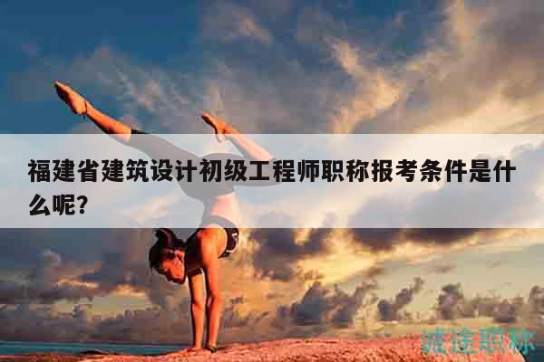 福建省建筑設(shè)計(jì)初級(jí)工程師職稱報(bào)考條件是什么呢？